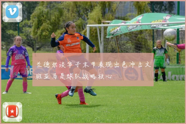 兰德尔谈华子末节表现出色冲击文班亚马是球队战略核心