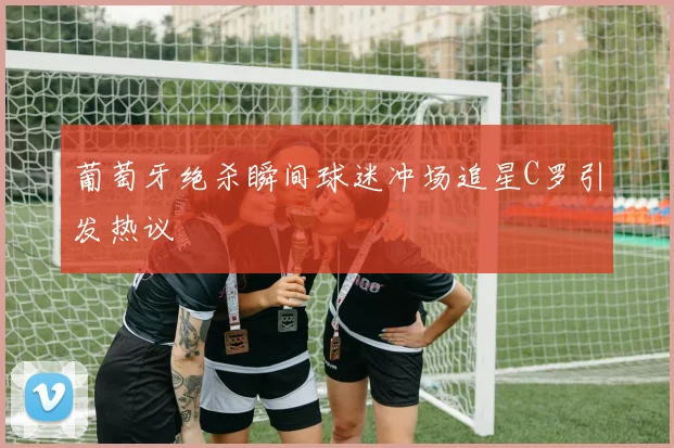 葡萄牙绝杀瞬间球迷冲场追星C罗引发热议