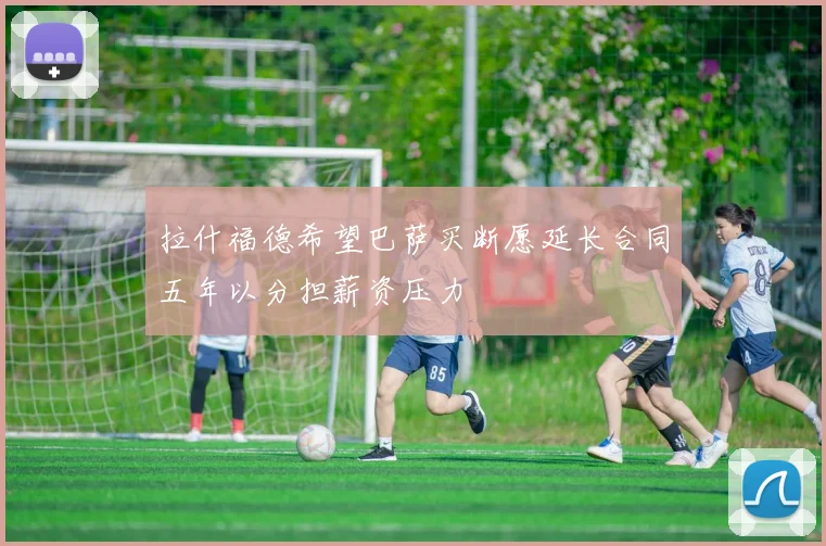 拉什福德希望巴萨买断愿延长合同五年以分担薪资压力