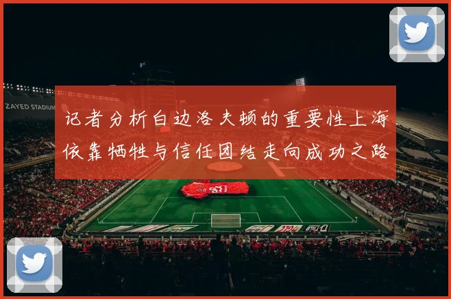 记者分析白边洛夫顿的重要性上海依靠牺牲与信任团结走向成功之路