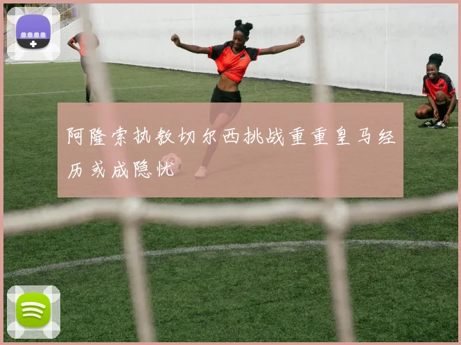 阿隆索执教切尔西挑战重重皇马经历或成隐忧