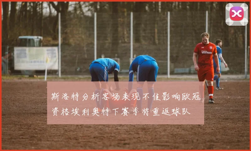 斯洛特分析客场表现不佳影响欧冠资格埃利奥特下赛季将重返球队
