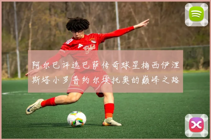 阿尔巴评选巴萨传奇球星梅西伊涅斯塔小罗普约尔埃托奥的巅峰之路