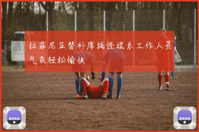 拉菲尼亚替补席搞怪逗乐工作人员气氛轻松愉快