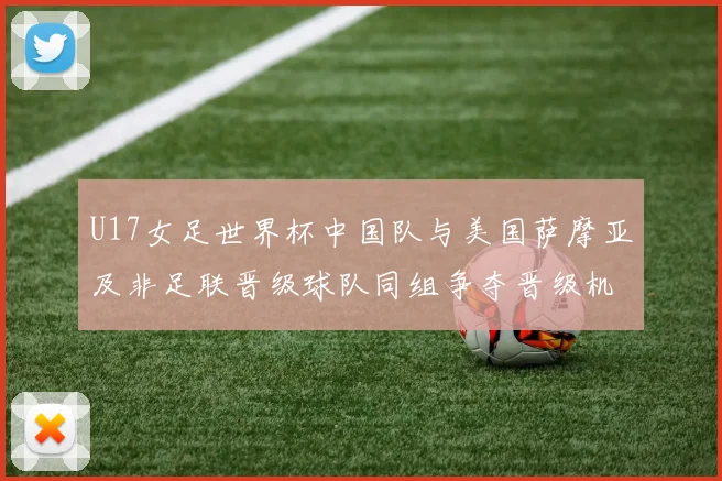 U17女足世界杯中国队与美国萨摩亚及非足联晋级球队同组争夺晋级机会