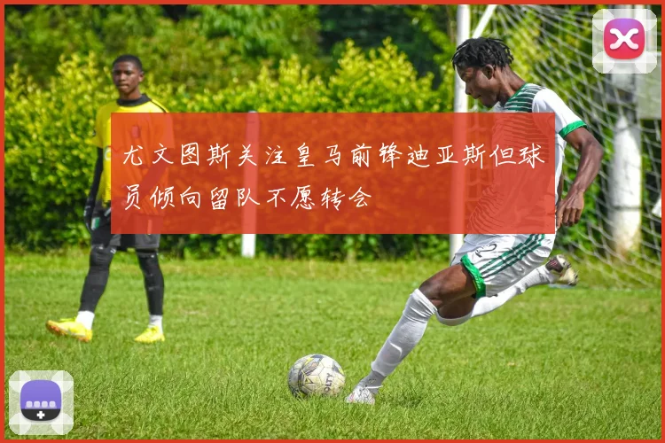 尤文图斯关注皇马前锋迪亚斯但球员倾向留队不愿转会
