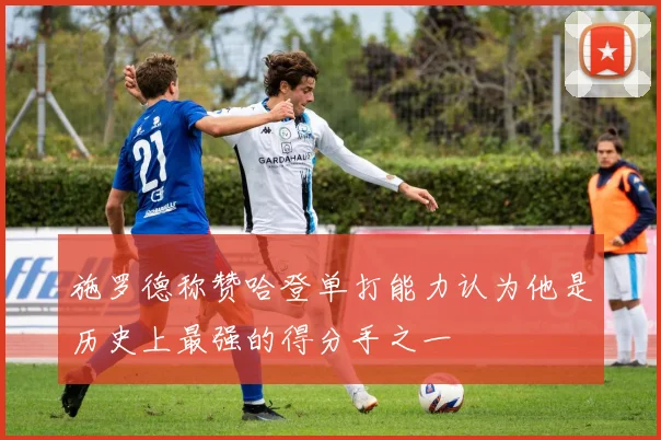 施罗德称赞哈登单打能力认为他是历史上最强的得分手之一