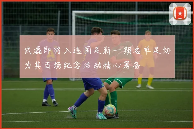 武磊即将入选国足新一期名单足协为其百场纪念活动精心筹备