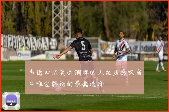 韦德回忆奥运铜牌送人经历感叹当年唯金牌论的愚蠢选择