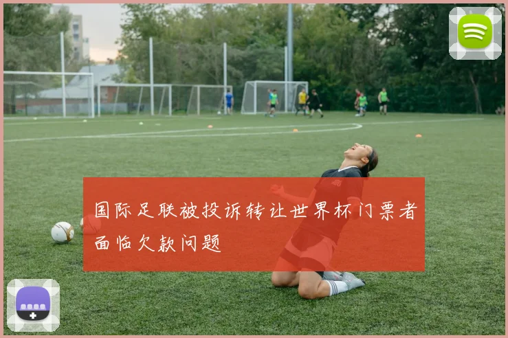 国际足联被投诉转让世界杯门票者面临欠款问题