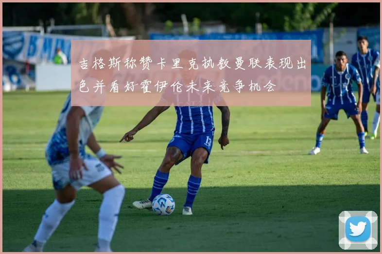 吉格斯称赞卡里克执教曼联表现出色并看好霍伊伦未来竞争机会