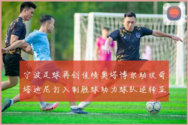 宁波足球再创佳绩奥塔博尔助攻奇塔迪尼打入制胜球助力球队逆转亚泰