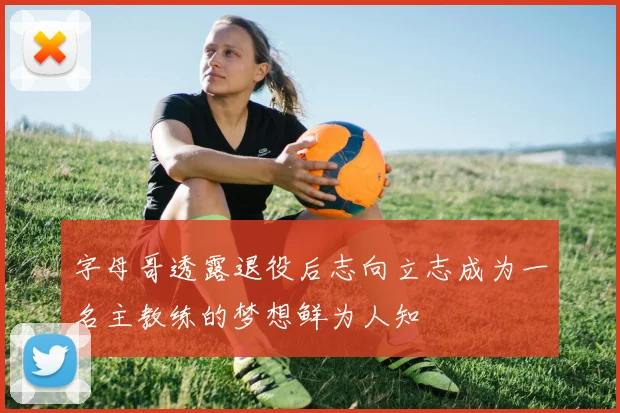 字母哥透露退役后志向立志成为一名主教练的梦想鲜为人知