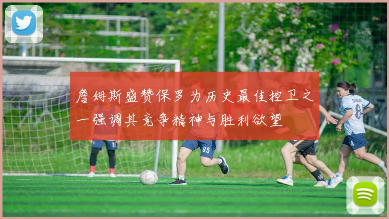 詹姆斯盛赞保罗为历史最佳控卫之一强调其竞争精神与胜利欲望